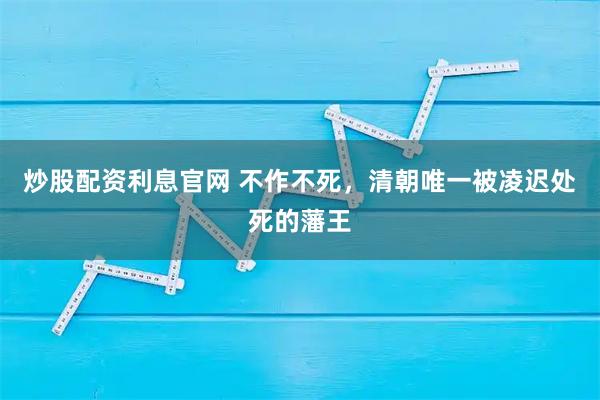 炒股配资利息官网 不作不死，清朝唯一被凌迟处死的藩王