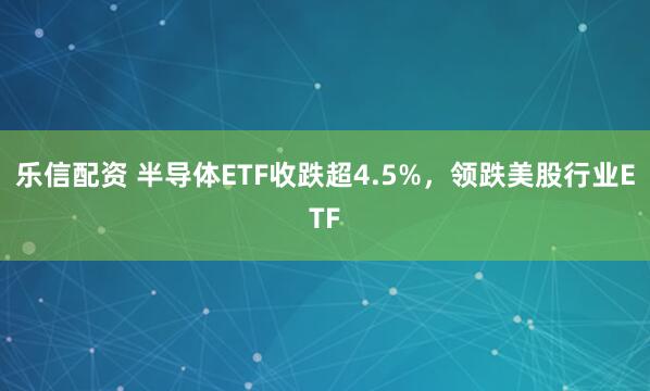 乐信配资 半导体ETF收跌超4.5%，领跌美股行业ETF