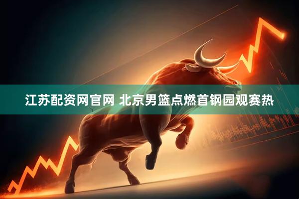 江苏配资网官网 北京男篮点燃首钢园观赛热