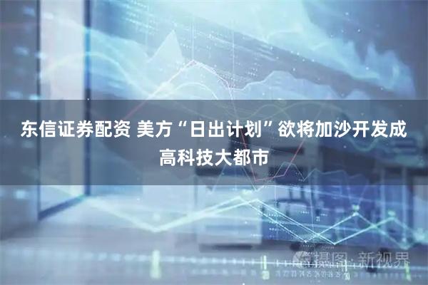 东信证券配资 美方“日出计划”欲将加沙开发成高科技大都市
