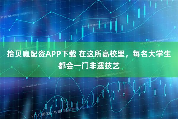 拾贝赢配资APP下载 在这所高校里，每名大学生都会一门非遗技艺