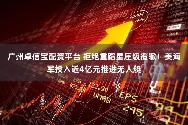 广州卓信宝配资平台 拒绝重蹈星座级覆辙！美海军投入近4亿元推进无人艇