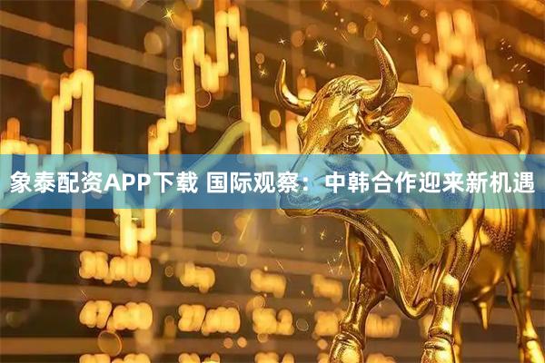 象泰配资APP下载 国际观察：中韩合作迎来新机遇
