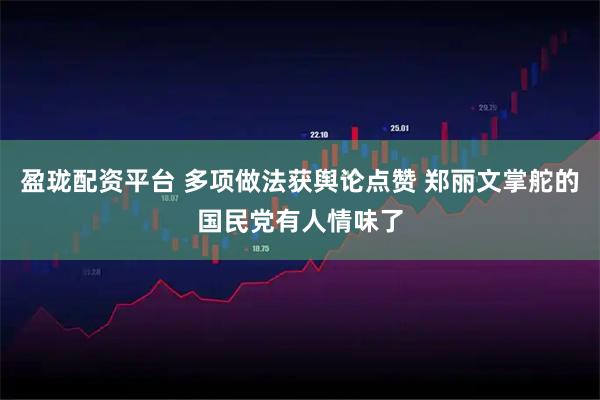 盈珑配资平台 多项做法获舆论点赞 郑丽文掌舵的国民党有人情味了