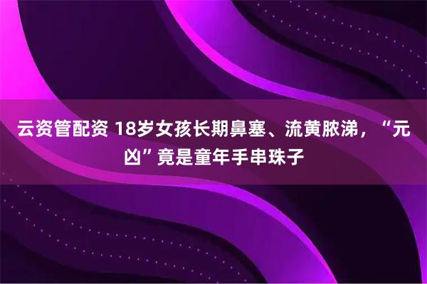 云资管配资 18岁女孩长期鼻塞、流黄脓涕，“元凶”竟是童年手串珠子