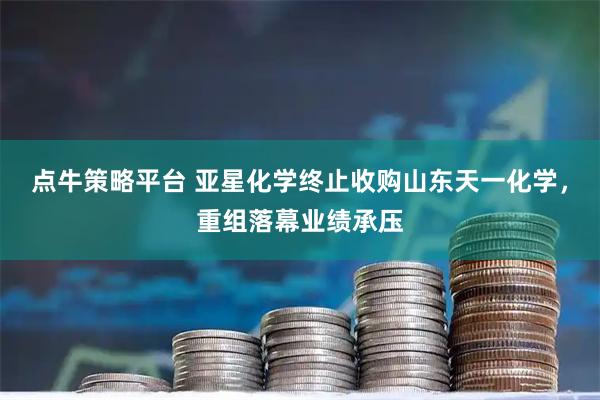 点牛策略平台 亚星化学终止收购山东天一化学，重组落幕业绩承压