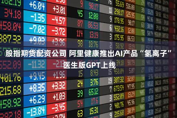 股指期货配资公司 阿里健康推出AI产品“氢离子” 医生版GPT上线