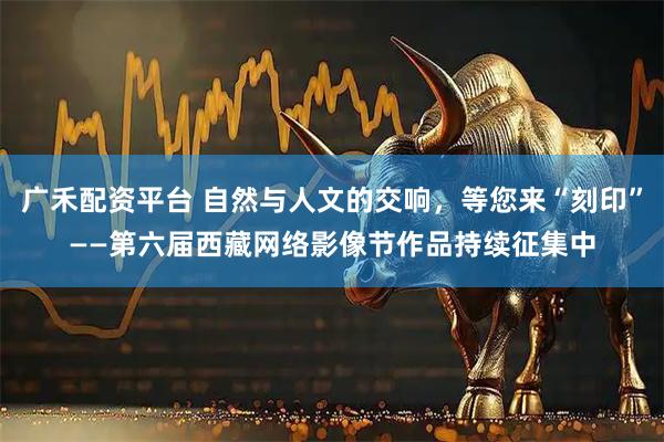 广禾配资平台 自然与人文的交响，等您来“刻印”——第六届西藏网络影像节作品持续征集中