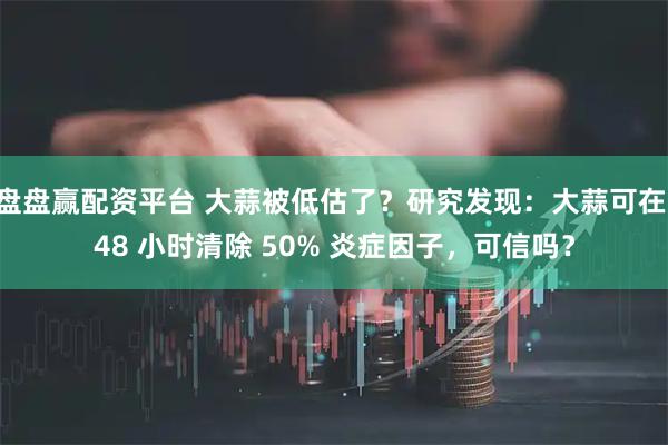 盘盘赢配资平台 大蒜被低估了？研究发现：大蒜可在 48 小时清除 50% 炎症因子，可信吗？