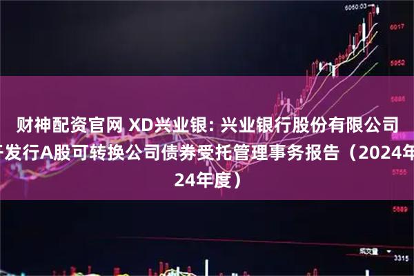 财神配资官网 XD兴业银: 兴业银行股份有限公司公开发行A股可转换公司债券受托管理事务报告（2024年度）
