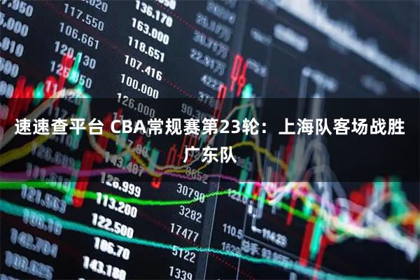 速速查平台 CBA常规赛第23轮：上海队客场战胜广东队