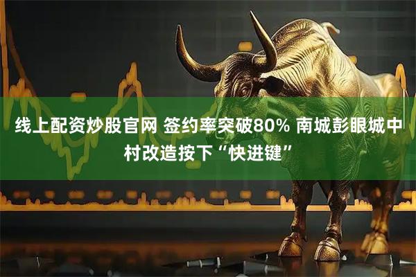 线上配资炒股官网 签约率突破80% 南城彭眼城中村改造按下“快进键”