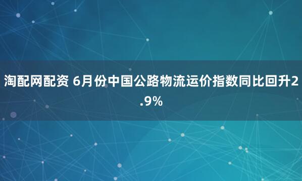淘配网配资 6月份中国公路物流运价指数同比回升2.9%