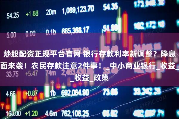 炒股配资正规平台官网 银行存款利率新调整？降息潮全面来袭！农民存款注意2件事！_中小商业银行_收益_政策