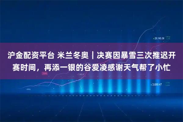 沪金配资平台 米兰冬奥｜决赛因暴雪三次推迟开赛时间，再添一银的谷爱凌感谢天气帮了小忙