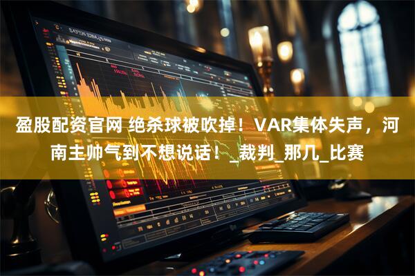 盈股配资官网 绝杀球被吹掉！VAR集体失声，河南主帅气到不想说话！_裁判_那几_比赛