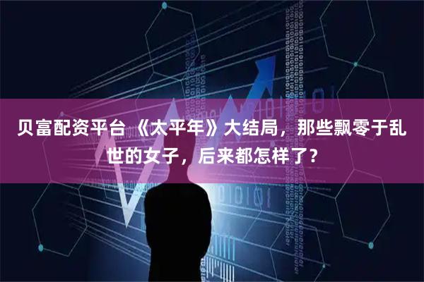 贝富配资平台 《太平年》大结局，那些飘零于乱世的女子，后来都怎样了？