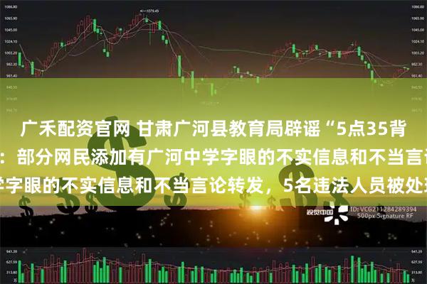 广禾配资官网 甘肃广河县教育局辟谣“5点35背书23点20放学作息表”：部分网民添加有广河中学字眼的不实信息和不当言论转发，5名违法人员被处理