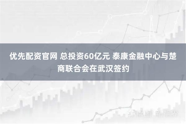 优先配资官网 总投资60亿元 泰康金融中心与楚商联合会在武汉签约
